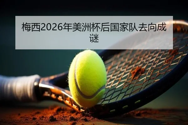 梅西2026年美洲杯后国家队去向成谜