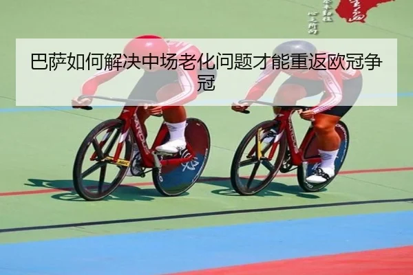 巴萨如何解决中场老化问题才能重返欧冠争冠